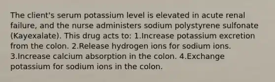 The client's serum potassium level is elevated in acute renal failure, and the nurse administers sodium polystyrene sulfonate (Kayexalate). This drug acts to: 1.Increase potassium excretion from the colon. 2.Release hydrogen ions for sodium ions. 3.Increase calcium absorption in the colon. 4.Exchange potassium for sodium ions in the colon.