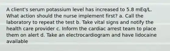 A client's serum potassium level has increased to 5.8 mEq/L. What action should the nurse implement first? a. Call the laboratory to repeat the test b. Take vital signs and notify the health care provider c. Inform the cardiac arrest team to place them on alert d. Take an electrocardiogram and have lidocaine available