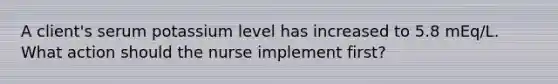 A client's serum potassium level has increased to 5.8 mEq/L. What action should the nurse implement first?