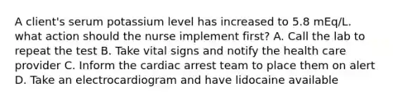 A client's serum potassium level has increased to 5.8 mEq/L. what action should the nurse implement first? A. Call the lab to repeat the test B. Take vital signs and notify the health care provider C. Inform the cardiac arrest team to place them on alert D. Take an electrocardiogram and have lidocaine available