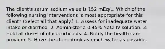 The client's serum sodium value is 152 mEq/L. Which of the following nursing interventions is most appropriate for this client? (Select all that apply.) 1. Assess for inadequate water intake or diarrhea. 2. Administer a 0.45% NaCl IV solution. 3. Hold all doses of glucocorticoids. 4. Notify the health care provider. 5. Have the client drink as much water as possible.