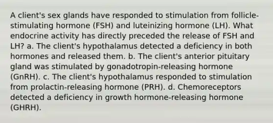 A client's sex glands have responded to stimulation from follicle-stimulating hormone (FSH) and luteinizing hormone (LH). What endocrine activity has directly preceded the release of FSH and LH? a. The client's hypothalamus detected a deficiency in both hormones and released them. b. The client's anterior pituitary gland was stimulated by gonadotropin-releasing hormone (GnRH). c. The client's hypothalamus responded to stimulation from prolactin-releasing hormone (PRH). d. Chemoreceptors detected a deficiency in growth hormone-releasing hormone (GHRH).