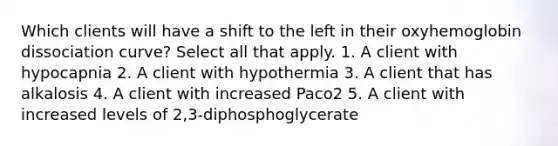 Which clients will have a shift to the left in their oxyhemoglobin dissociation curve? Select all that apply. 1. A client with hypocapnia 2. A client with hypothermia 3. A client that has alkalosis 4. A client with increased Paco2 5. A client with increased levels of 2,3-diphosphoglycerate