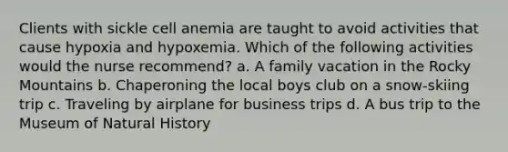 Clients with sickle cell anemia are taught to avoid activities that cause hypoxia and hypoxemia. Which of the following activities would the nurse recommend? a. A family vacation in the Rocky Mountains b. Chaperoning the local boys club on a snow-skiing trip c. Traveling by airplane for business trips d. A bus trip to the Museum of Natural History