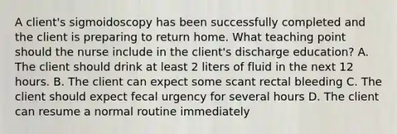 A client's sigmoidoscopy has been successfully completed and the client is preparing to return home. What teaching point should the nurse include in the client's discharge education? A. The client should drink at least 2 liters of fluid in the next 12 hours. B. The client can expect some scant rectal bleeding C. The client should expect fecal urgency for several hours D. The client can resume a normal routine immediately