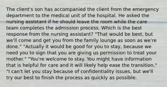 The client's son has accompanied the client from the emergency department to the medical unit of the hospital. He asked the nursing assIstant if he should leave the room while the care team completes the admission process. Which is the best response from the nursing assistant? "That would be best, but we'll come and get you from the family lounge as soon as we're done." "Actually it would be good for you to stay, because we need you to sign that you are giving us permission to treat your mother." "You're welcome to stay. You might have information that is helpful for care and it will likely help ease the transition." "I can't let you stay because of confidentiality issues, but we'll try our best to finish the process as quickly as possible.