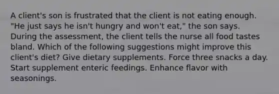 A client's son is frustrated that the client is not eating enough. "He just says he isn't hungry and won't eat," the son says. During the assessment, the client tells the nurse all food tastes bland. Which of the following suggestions might improve this client's diet? Give dietary supplements. Force three snacks a day. Start supplement enteric feedings. Enhance flavor with seasonings.