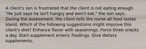 A client's son is frustrated that the client is not eating enough. "He just says he isn't hungry and won't eat," the son says. During the assessment, the client tells the nurse all food tastes bland. Which of the following suggestions might improve this client's diet? Enhance flavor with seasonings. Force three snacks a day. Start supplement enteric feedings. Give dietary supplements.