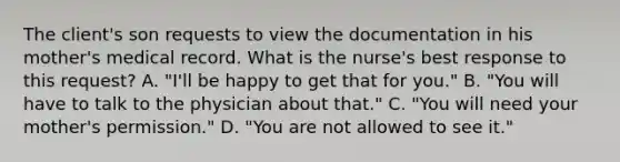 The client's son requests to view the documentation in his mother's medical record. What is the nurse's best response to this request? A. "I'll be happy to get that for you." B. "You will have to talk to the physician about that." C. "You will need your mother's permission." D. "You are not allowed to see it."