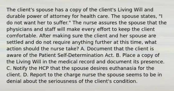 The client's spouse has a copy of the client's Living Will and durable power of attorney for health care. The spouse states, "I do not want her to suffer." The nurse assures the spouse that the physicians and staff will make every effort to keep the client comfortable. After making sure the client and her spouse are settled and do not require anything further at this time, what action should the nurse take? A. Document that the client is aware of the Patient Self-Determination Act. B. Place a copy of the Living Will in the medical record and document its presence. C. Notify the HCP that the spouse desires euthanasia for the client. D. Report to the charge nurse the spouse seems to be in denial about the seriousness of the client's condition.