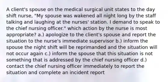 A client's spouse on the medical surgical unit states to the day shift nurse, "My spouse was wakened all night long by the staff talking and laughing at the nurses' station. I demand to speak to the chief nursing officer." which action by the nurse is most appropriate? a.) apologize to the client's spouse and report the situation to the nurse's immediate supervisor b.) inform the spouse the night shift will be reprimanded and the situation will not occur again c.) inform the spouse that this situation is not something that is addressed by the chief nursing officer d.) contact the chief nursing officer immediately to report the situation and complete an incident report