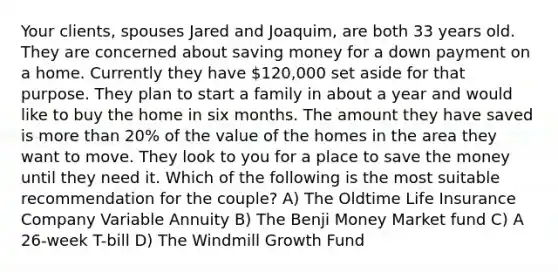 Your clients, spouses Jared and Joaquim, are both 33 years old. They are concerned about saving money for a down payment on a home. Currently they have 120,000 set aside for that purpose. They plan to start a family in about a year and would like to buy the home in six months. The amount they have saved is more than 20% of the value of the homes in the area they want to move. They look to you for a place to save the money until they need it. Which of the following is the most suitable recommendation for the couple? A) The Oldtime Life Insurance Company Variable Annuity B) The Benji Money Market fund C) A 26-week T-bill D) The Windmill Growth Fund