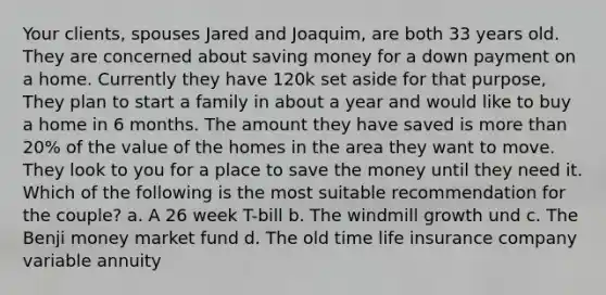 Your clients, spouses Jared and Joaquim, are both 33 years old. They are concerned about saving money for a down payment on a home. Currently they have 120k set aside for that purpose, They plan to start a family in about a year and would like to buy a home in 6 months. The amount they have saved is more than 20% of the value of the homes in the area they want to move. They look to you for a place to save the money until they need it. Which of the following is the most suitable recommendation for the couple? a. A 26 week T-bill b. The windmill growth und c. The Benji money market fund d. The old time life insurance company variable annuity