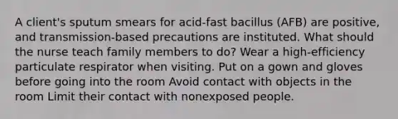 A client's sputum smears for acid-fast bacillus (AFB) are positive, and transmission-based precautions are instituted. What should the nurse teach family members to do? Wear a high-efficiency particulate respirator when visiting. Put on a gown and gloves before going into the room Avoid contact with objects in the room Limit their contact with nonexposed people.