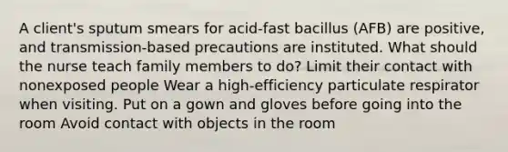 A client's sputum smears for acid-fast bacillus (AFB) are positive, and transmission-based precautions are instituted. What should the nurse teach family members to do? Limit their contact with nonexposed people Wear a high-efficiency particulate respirator when visiting. Put on a gown and gloves before going into the room Avoid contact with objects in the room