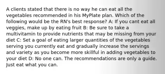 A clients stated that there is no way he can eat all the vegetables recommended in his MyPlate plan. Which of the following would be the RN's best response? A: If you cant eat all veggies, make up by eating fruit B: Be sure to take a multivitamin to provide nutrients that may be missing from your diet C: Set a goal of eating larger quantities of the vegetables serving you currently eat and gradually increase the servings and variety as you become more skillful in adding vegetables to your diet D: No one can. The recommendations are only a guide. Just eat what you can.