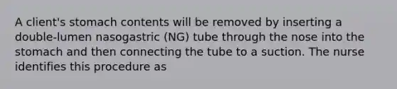 A client's stomach contents will be removed by inserting a double-lumen nasogastric (NG) tube through the nose into the stomach and then connecting the tube to a suction. The nurse identifies this procedure as