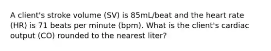 A client's stroke volume (SV) is 85mL/beat and the heart rate (HR) is 71 beats per minute (bpm). What is the client's cardiac output (CO) rounded to the nearest liter?