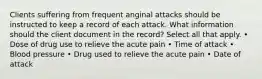 Clients suffering from frequent anginal attacks should be instructed to keep a record of each attack. What information should the client document in the record? Select all that apply. • Dose of drug use to relieve the acute pain • Time of attack • Blood pressure • Drug used to relieve the acute pain • Date of attack