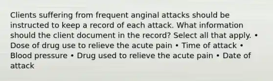 Clients suffering from frequent anginal attacks should be instructed to keep a record of each attack. What information should the client document in the record? Select all that apply. • Dose of drug use to relieve the acute pain • Time of attack • Blood pressure • Drug used to relieve the acute pain • Date of attack