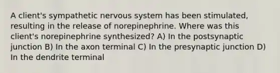 A client's sympathetic nervous system has been stimulated, resulting in the release of norepinephrine. Where was this client's norepinephrine synthesized? A) In the postsynaptic junction B) In the axon terminal C) In the presynaptic junction D) In the dendrite terminal