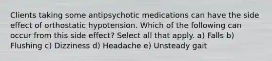 Clients taking some antipsychotic medications can have the side effect of orthostatic hypotension. Which of the following can occur from this side effect? Select all that apply. a) Falls b) Flushing c) Dizziness d) Headache e) Unsteady gait