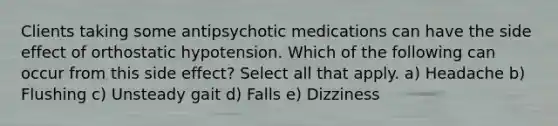 Clients taking some antipsychotic medications can have the side effect of orthostatic hypotension. Which of the following can occur from this side effect? Select all that apply. a) Headache b) Flushing c) Unsteady gait d) Falls e) Dizziness