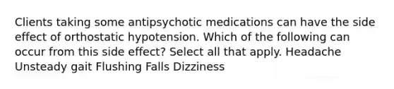 Clients taking some antipsychotic medications can have the side effect of orthostatic hypotension. Which of the following can occur from this side effect? Select all that apply. Headache Unsteady gait Flushing Falls Dizziness