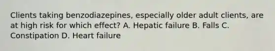 Clients taking benzodiazepines, especially older adult clients, are at high risk for which effect? A. Hepatic failure B. Falls C. Constipation D. Heart failure