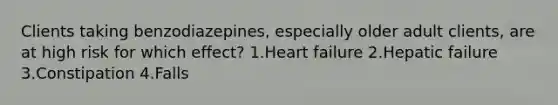 Clients taking benzodiazepines, especially older adult clients, are at high risk for which effect? 1.Heart failure 2.Hepatic failure 3.Constipation 4.Falls