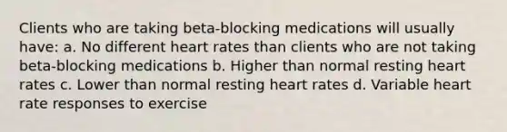 Clients who are taking beta-blocking medications will usually have: a. No different heart rates than clients who are not taking beta-blocking medications b. Higher than normal resting heart rates c. Lower than normal resting heart rates d. Variable heart rate responses to exercise