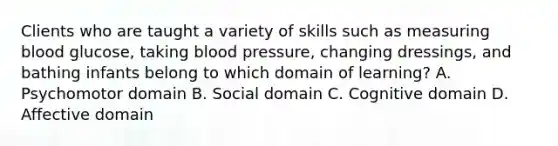 Clients who are taught a variety of skills such as measuring blood glucose, taking blood pressure, changing dressings, and bathing infants belong to which domain of learning? A. Psychomotor domain B. Social domain C. Cognitive domain D. Affective domain