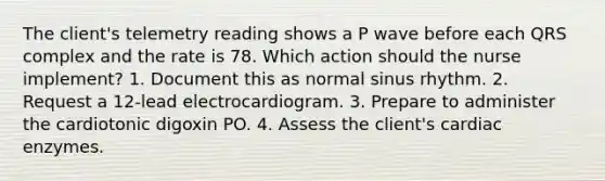 The client's telemetry reading shows a P wave before each QRS complex and the rate is 78. Which action should the nurse implement? 1. Document this as normal sinus rhythm. 2. Request a 12-lead electrocardiogram. 3. Prepare to administer the cardiotonic digoxin PO. 4. Assess the client's cardiac enzymes.