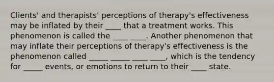 Clients' and therapists' perceptions of therapy's effectiveness may be inflated by their ____ that a treatment works. This phenomenon is called the ____ ____. Another phenomenon that may inflate their perceptions of therapy's effectiveness is the phenomenon called _____ _____ ____ ____, which is the tendency for _____ events, or emotions to return to their ____ state.