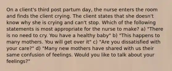 On a client's third post partum day, the nurse enters the room and finds the client crying. The client states that she doesn't know why she is crying and can't stop. Which of the following statements is most appropriate for the nurse to make? a) "There is no need to cry. You have a healthy baby" b) "This happens to many mothers. You will get over it" c) "Are you dissatisfied with your care?" d) "Many new mothers have shared with us their same confusion of feelings. Would you like to talk about your feelings?"