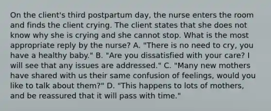 On the client's third postpartum day, the nurse enters the room and finds the client crying. The client states that she does not know why she is crying and she cannot stop. What is the most appropriate reply by the nurse? A. "There is no need to cry, you have a healthy baby." B. "Are you dissatisfied with your care? I will see that any issues are addressed." C. "Many new mothers have shared with us their same confusion of feelings, would you like to talk about them?" D. "This happens to lots of mothers, and be reassured that it will pass with time."