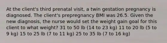 At the client's third prenatal visit, a twin gestation pregnancy is diagnosed. The client's prepregnancy BMI was 26.5. Given the new diagnosis, the nurse would set the weight gain goal for this client to what weight? 31 to 50 lb (14 to 23 kg) 11 to 20 lb (5 to 9 kg) 15 to 25 lb (7 to 11 kg) 25 to 35 lb (7 to 16 kg)