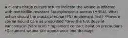 A client's tissue culture results indicate the wound is infected with methicillin-resistant Staphylococcus aureus (MRSA). What action should the practical nurse (PN) implement first? *Provide sterile wound care as prescribed *Give the first dose of Vancomycin (Vancocin) *Implement contact isolation precautions *Document wound site appearance and drainage