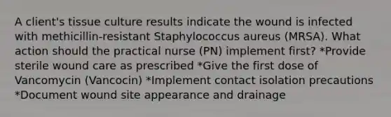 A client's tissue culture results indicate the wound is infected with methicillin-resistant Staphylococcus aureus (MRSA). What action should the practical nurse (PN) implement first? *Provide sterile wound care as prescribed *Give the first dose of Vancomycin (Vancocin) *Implement contact isolation precautions *Document wound site appearance and drainage