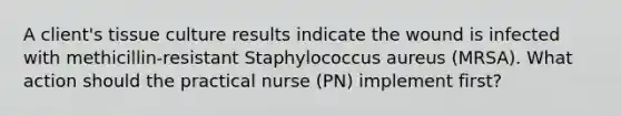 A client's tissue culture results indicate the wound is infected with methicillin-resistant Staphylococcus aureus (MRSA). What action should the practical nurse (PN) implement first?