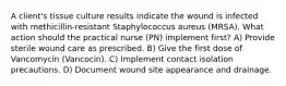 A client's tissue culture results indicate the wound is infected with methicillin-resistant Staphylococcus aureus (MRSA). What action should the practical nurse (PN) implement first? A) Provide sterile wound care as prescribed. B) Give the first dose of Vancomycin (Vancocin). C) Implement contact isolation precautions. D) Document wound site appearance and drainage.