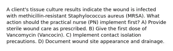 A client's tissue culture results indicate the wound is infected with methicillin-resistant Staphylococcus aureus (MRSA). What action should the practical nurse (PN) implement first? A) Provide sterile wound care as prescribed. B) Give the first dose of Vancomycin (Vancocin). C) Implement contact isolation precautions. D) Document wound site appearance and drainage.