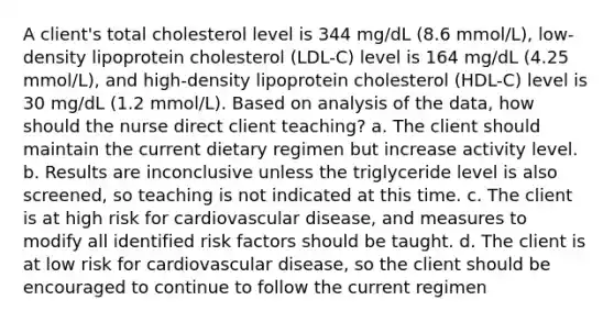 A client's total cholesterol level is 344 mg/dL (8.6 mmol/L), low-density lipoprotein cholesterol (LDL-C) level is 164 mg/dL (4.25 mmol/L), and high-density lipoprotein cholesterol (HDL-C) level is 30 mg/dL (1.2 mmol/L). Based on analysis of the data, how should the nurse direct client teaching? a. The client should maintain the current dietary regimen but increase activity level. b. Results are inconclusive unless the triglyceride level is also screened, so teaching is not indicated at this time. c. The client is at high risk for cardiovascular disease, and measures to modify all identified risk factors should be taught. d. The client is at low risk for cardiovascular disease, so the client should be encouraged to continue to follow the current regimen