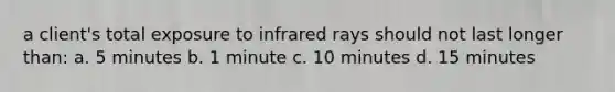 a client's total exposure to infrared rays should not last longer than: a. 5 minutes b. 1 minute c. 10 minutes d. 15 minutes