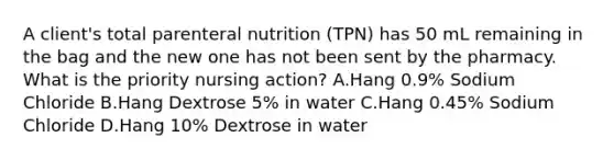 A client's total parenteral nutrition (TPN) has 50 mL remaining in the bag and the new one has not been sent by the pharmacy. What is the priority nursing action? A.Hang 0.9% Sodium Chloride B.Hang Dextrose 5% in water C.Hang 0.45% Sodium Chloride D.Hang 10% Dextrose in water