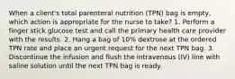 When a client's total parenteral nutrition (TPN) bag is empty, which action is appropriate for the nurse to take? 1. Perform a finger stick glucose test and call the primary health care provider with the results. 2. Hang a bag of 10% dextrose at the ordered TPN rate and place an urgent request for the next TPN bag. 3. Discontinue the infusion and flush the intravenous (IV) line with saline solution until the next TPN bag is ready.