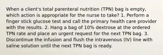 When a client's total parenteral nutrition (TPN) bag is empty, which action is appropriate for the nurse to take? 1. Perform a finger stick glucose test and call the primary health care provider with the results. 2. Hang a bag of 10% dextrose at the ordered TPN rate and place an urgent request for the next TPN bag. 3. Discontinue the infusion and flush the intravenous (IV) line with saline solution until the next TPN bag is ready.