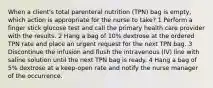 When a client's total parenteral nutrition (TPN) bag is empty, which action is appropriate for the nurse to take? 1 Perform a finger stick glucose test and call the primary health care provider with the results. 2 Hang a bag of 10% dextrose at the ordered TPN rate and place an urgent request for the next TPN bag. 3 Discontinue the infusion and flush the intravenous (IV) line with saline solution until the next TPN bag is ready. 4 Hang a bag of 5% dextrose at a keep-open rate and notify the nurse manager of the occurrence.