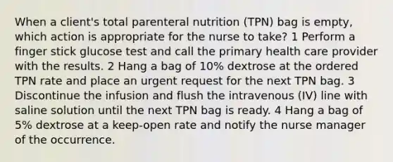 When a client's total parenteral nutrition (TPN) bag is empty, which action is appropriate for the nurse to take? 1 Perform a finger stick glucose test and call the primary health care provider with the results. 2 Hang a bag of 10% dextrose at the ordered TPN rate and place an urgent request for the next TPN bag. 3 Discontinue the infusion and flush the intravenous (IV) line with saline solution until the next TPN bag is ready. 4 Hang a bag of 5% dextrose at a keep-open rate and notify the nurse manager of the occurrence.