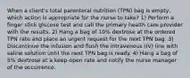 When a client's total parenteral nutrition (TPN) bag is empty, which action is appropriate for the nurse to take? 1) Perform a finger stick glucose test and call the primary health care provider with the results. 2) Hang a bag of 10% dextrose at the ordered TPN rate and place an urgent request for the next TPN bag. 3) Discontinue the infusion and flush the intravenous (IV) line with saline solution until the next TPN bag is ready. 4) Hang a bag of 5% dextrose at a keep-open rate and notify the nurse manager of the occurrence.